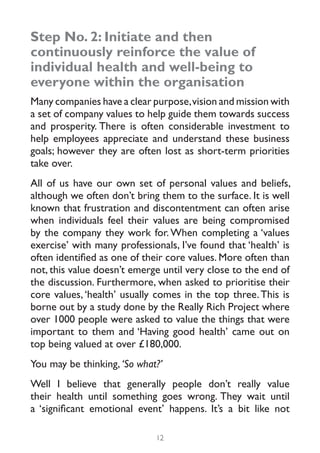 Step No. 2: Initiate and then
continuously reinforce the value of
individual health and well-being to
everyone within the organisation
Many companies have a clear purpose, vision and mission with
a set of company values to help guide them towards success
and prosperity. There is often considerable investment to
help employees appreciate and understand these business
goals; however they are often lost as short-term priorities
take over.
All of us have our own set of personal values and beliefs,
although we often don’t bring them to the surface. It is well
known that frustration and discontentment can often arise
when individuals feel their values are being compromised
by the company they work for. When completing a ‘values
exercise’ with many professionals, I’ve found that ‘health’ is
often identified as one of their core values. More often than
not, this value doesn’t emerge until very close to the end of
the discussion. Furthermore, when asked to prioritise their
core values, ‘health’ usually comes in the top three. This is
borne out by a study done by the Really Rich Project where
over 1000 people were asked to value the things that were
important to them and ‘Having good health’ came out on
top being valued at over £180,000.
You may be thinking, ‘So what?’
Well I believe that generally people don’t really value
their health until something goes wrong. They wait until
a ‘significant emotional event’ happens. It’s a bit like not

                             12
 