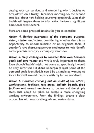 getting your car serviced and wondering why it decides to
breakdown on a frosty December morning. So the second
step is all about how helping your employees truly value their
health will inspire them to take action before a significant
emotional event occurs.
Here are some practical actions for you to consider:
Action 4. Review awareness of the company purpose,
vision, mission and values, considering whether there is an
opportunity to re-communicate or re-invigorate them. If
you don’t have these, engage your employees to help identify
and appreciate what your company stands for.
Action 5. Help colleagues to consider their own personal
goals and core values and what’s truly important to them.
Even though ‘health’ might not come up specifically I would
be very surprised if it didn’t underpin at least some of the
personal goals identified. It could be a simple as ‘wanting to
kick a football around the park with my future grandson’.
Action 6. Consider carrying out an audit of the offices,
workstations, facilities, rest areas, bulletin boards, food
facilities and overall ambience to understand the simple
steps that could be taken to create a more energising
working environment. From the findings, create a clear
action plan with measurable goals and review dates.




                              13
 