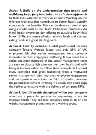 Action 7. Build on the understanding that health and
well-being helps people to take a more holistic approach
to their lives, whether at work or at home. Working on the
different elements that contribute to better health actually
compounds the benefits. This can be demonstrated simply
using a model such as the Health Millionaire framework. An
initial ‘health awareness day’ offering to calculate Body Mass
Index (BMI), and assess physical activity levels and current
eating habits is a great starting point.
Action 8. Lead by example. Global professional services
company Towers Watson found that only 29% of UK
employees felt that senior management were seriously
interested in their employees’ wellbeing. It may seem like a
cliché but when members of the senior management team
are seen to place a high value on their own health and well-
being it inspires other to follow their example. A Harvard
study identified that great leadership from a motivated
senior management also improves employee engagement
and has a positive impact on the P & L. Consider therefore
the potential benefits of investing in a coach who could align
the resilience initiative with the delivery of company KPI’s.
Action 9. Identify ‘health champions’ within your company
who have a particular passion for supporting others to
improve health. They can lead initiatives such as an on-site
weight management programme or a walking group.




                              14
 