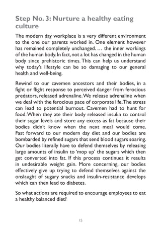 Step No. 3: Nurture a healthy eating
culture
The modern day workplace is a very different environment
to the one our parents worked in. One element however
has remained completely unchanged. … the inner workings
of the human body. In fact, not a lot has changed in the human
body since prehistoric times. This can help us understand
why today’s lifestyle can be so damaging to our general
health and well-being.
Rewind to our cavemen ancestors and their bodies, in a
fight or flight response to perceived danger from ferocious
predators, released adrenaline. We release adrenaline when
we deal with the ferocious pace of corporate life. The stress
can lead to potential burnout. Cavemen had to hunt for
food. When they ate their body released insulin to control
their sugar levels and store any excess as fat because their
bodies didn’t know when the next meal would come.
Fast forward to our modern day diet and our bodies are
bombarded by refined sugars that send blood sugars soaring.
Our bodies literally have to defend themselves by releasing
large amounts of insulin to ‘mop up’ the sugars which then
get converted into fat. If this process continues it results
in undesirable weight gain. More concerning, our bodies
effectively give up trying to defend themselves against the
onslaught of sugary snacks and insulin-resistance develops
which can then lead to diabetes.
So what actions are required to encourage employees to eat
a healthy balanced diet?


                              15
 