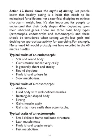 Action 10. Break down the myths of dieting. Let people
know that healthy eating is a habit that needs to be
maintained for a lifetime, not a sacrificial discipline to achieve
short-term weight loss. It’s also important for people to
understand that their body shapes differ depending upon
their inherited genes. There are three basic body types
(ectomorphs, endomorphs and mesomorphs) and these
should be considered when setting weight loss goals and
deciding on appropriate activity for exercising. For example,
Muhammad Ali would probably not have excelled in the 60
metres hurdles.
Typical traits of an endomorph:
  •	 Soft and round body
  •	 Gains muscle and fat very easily
  •	 Is generally short and stocky
  •	 Round physique
  •	 Finds it hard to lose fat
  •	 Slow metabolism.
Typical traits of a mesomorph:
  •	 Athletic
  •	 Hard body with well-defined muscles
  •	 Rectangular-shaped body
  •	 Strong
  •	 Gains muscle easily
  •	 Gains fat more easily than ectomorphs.
Typical traits of an ectomorph:
  •	 Small delicate frame and bone structure
  •	 Lean muscle mass
  •	 Finds it hard to gain weight
  •	 Fast metabolism.
                               16
 