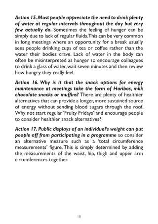 Action 15. Most people appreciate the need to drink plenty
of water at regular intervals throughout the day but very
few actually do. Sometimes the feeling of hunger can be
simply due to lack of regular fluids.This can be very common
in long meetings where an opportunity for a break usually
sees people drinking cups of tea or coffee rather than the
water their bodies crave. Lack of water in the body can
often be misinterpreted as hunger so encourage colleagues
to drink a glass of water, wait seven minutes and then review
how hungry they really feel.
Action 16. Why is it that the snack options for energy
maintenance at meetings take the form of Haribos, milk
chocolate snacks or muffins? There are plenty of healthier
alternatives that can provide a longer, more sustained source
of energy without sending blood sugars through the roof.
Why not start regular ‘Fruity Fridays’ and encourage people
to consider healthier snack alternatives?
Action 17. Public displays of an individual’s weight can put
people off from participating in a programme so consider
an alternative measure such as a ‘total circumference
measurements’ figure. This is simply determined by adding
the measurements of the waist, hip, thigh and upper arm
circumferences together.




                             18
 