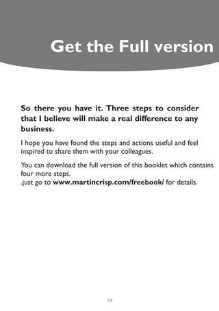 Get the Full version


So there you have it. Three steps to consider
that I believe will make a real difference to any
business.
I hope you have found the steps and actions useful and feel
inspired to share them with your colleagues.
You can download the full version of this booklet which contains
four more steps.
.just go to www.martincrisp.com/freebook/ for details.




                            19
 