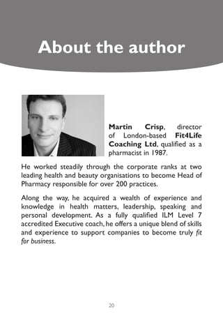 About the author



                              Martin      Crisp,  director
                              of London-based Fit4Life
                              Coaching Ltd, qualified as a
                              pharmacist in 1987.
He worked steadily through the corporate ranks at two
leading health and beauty organisations to become Head of
Pharmacy responsible for over 200 practices.
Along the way, he acquired a wealth of experience and
knowledge in health matters, leadership, speaking and
personal development. As a fully qualified ILM Level 7
accredited Executive coach, he offers a unique blend of skills
and experience to support companies to become truly fit
for business.




                              20
 