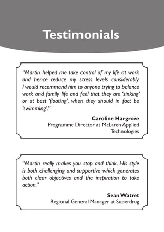 Testimonials

“Martin helped me take control of my life at work
and hence reduce my stress levels considerably.
I would recommend him to anyone trying to balance
work and family life and feel that they are ‘sinking’
or at best ‘floating’, when they should in fact be
‘swimming’.”
                            Caroline Hargrove
           Programme Director at McLaren Applied
                                    Technologies




“Martin really makes you stop and think. His style
is both challenging and supportive which generates
both clear objectives and the inspiration to take
action.”
                                   Sean Watret
            Regional General Manager at Superdrug
 