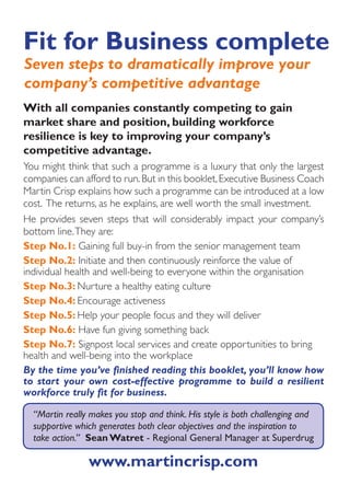 Fit for Business complete
Seven steps to dramatically improve your
company’s competitive advantage
With all companies constantly competing to gain
market share and position, building workforce
resilience is key to improving your company’s
competitive advantage.
You might think that such a programme is a luxury that only the largest
companies can afford to run. But in this booklet, Executive Business Coach
Martin Crisp explains how such a programme can be introduced at a low
cost. The returns, as he explains, are well worth the small investment.
He provides seven steps that will considerably impact your company’s
bottom line. They are:
Step No.1: Gaining full buy-in from the senior management team
Step No.2: Initiate and then continuously reinforce the value of
individual health and well-being to everyone within the organisation
Step No.3: Nurture a healthy eating culture
Step No.4: Encourage activeness
Step No.5: Help your people focus and they will deliver
Step No.6: Have fun giving something back
Step No.7: Signpost local services and create opportunities to bring
health and well-being into the workplace
By the time you’ve finished reading this booklet, you’ll know how
to start your own cost-effective programme to build a resilient
workforce truly fit for business.

  “Martin really makes you stop and think. His style is both challenging and
  supportive which generates both clear objectives and the inspiration to
  take action.” Sean Watret - Regional General Manager at Superdrug

                www.martincrisp.com
 