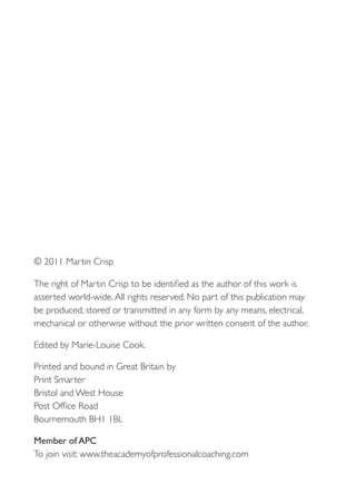 © 2011 Martin Crisp

The right of Martin Crisp to be identified as the author of this work is
asserted world-wide. All rights reserved. No part of this publication may
be produced, stored or transmitted in any form by any means, electrical,
mechanical or otherwise without the prior written consent of the author.

Edited by Marie-Louise Cook.

Printed and bound in Great Britain by
Print Smarter
Bristol and West House
Post Office Road
Bournemouth BH1 1BL

Member of APC
To join visit: www.theacademyofprofessionalcoaching.com
 