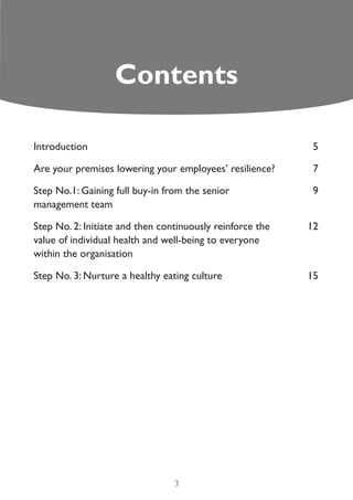 Contents

Introduction                                               5

Are your premises lowering your employees’ resilience?     7

Step No.1: Gaining full buy-in from the senior              9
management team

Step No. 2: Initiate and then continuously reinforce the   12
value of individual health and well-being to everyone
within the organisation

Step No. 3: Nurture a healthy eating culture               15




                                 3
 