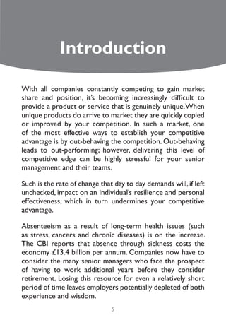 Introduction

With all companies constantly competing to gain market
share and position, it’s becoming increasingly difficult to
provide a product or service that is genuinely unique. When
unique products do arrive to market they are quickly copied
or improved by your competition. In such a market, one
of the most effective ways to establish your competitive
advantage is by out-behaving the competition. Out-behaving
leads to out-performing; however, delivering this level of
competitive edge can be highly stressful for your senior
management and their teams.

Such is the rate of change that day to day demands will, if left
unchecked, impact on an individual’s resilience and personal
effectiveness, which in turn undermines your competitive
advantage.

Absenteeism as a result of long-term health issues (such
as stress, cancers and chronic diseases) is on the increase.
The CBI reports that absence through sickness costs the
economy £13.4 billion per annum. Companies now have to
consider the many senior managers who face the prospect
of having to work additional years before they consider
retirement. Losing this resource for even a relatively short
period of time leaves employers potentially depleted of both
experience and wisdom.
                               5
 