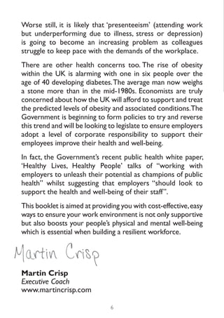 Worse still, it is likely that ‘presenteeism’ (attending work
 but underperforming due to illness, stress or depression)
 is going to become an increasing problem as colleagues
 struggle to keep pace with the demands of the workplace.
 There are other health concerns too. The rise of obesity
 within the UK is alarming with one in six people over the
 age of 40 developing diabetes. The average man now weighs
 a stone more than in the mid-1980s. Economists are truly
 concerned about how the UK will afford to support and treat
 the predicted levels of obesity and associated conditions.The
 Government is beginning to form policies to try and reverse
 this trend and will be looking to legislate to ensure employers
 adopt a level of corporate responsibility to support their
 employees improve their health and well-being.
 In fact, the Government’s recent public health white paper,
 ‘Healthy Lives, Healthy People’ talks of “working with
 employers to unleash their potential as champions of public
 health” whilst suggesting that employers “should look to
 support the health and well-being of their staff”.
 This booklet is aimed at providing you with cost-effective, easy
 ways to ensure your work environment is not only supportive
 but also boosts your people’s physical and mental well-being
 which is essential when building a resilient workforce.


Martin Crisp
 Martin Crisp
 Executive Coach
 www.martincrisp.com

                                6
 