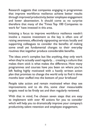 Research suggests that companies engaging in programmes
that improve workforce resilience achieve better results
through improved productivity, better employee engagement
and lower absenteeism. It should come as no surprise
therefore that many of the ‘Times Top 100 Companies to
work for’ have invested in this area.
Initiating a focus to improve workforce resilience needn’t
involve a massive investment as the key is often one of
raising awareness, effectively signposting services locally and
supporting colleagues to consider the benefits of making
some small yet fundamental changes to their everyday
routines that together produce considerable benefits.
The ideas aren’t complex but like anything, they only work
when they’re actually used regularly… creating a culture that
makes them stick is what makes the difference. How many
programmes and courses have you been on where you’ve
left feeling highly motivated with a hastily written action
plan that promises to change the world only to find it three
months later stuffed into the bottom of your briefcase?
People take action and remain motivated when they see
improvements and to do this, some clear measureable
targets need to be firstly set and then regularly reviewed.
With that in mind, I’ve chosen seven steps that are easy
to implement with over 40 actions for you to consider
which will help you to dramatically improve your company’s
productivity, talent retention and employee engagement.




                               8
 