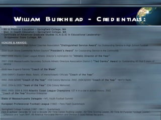 William Burkhead - Credentials: EDUCATION: BS in Physical Education – Springfield College, MA Med. In Health Education – Springfield College, MA Certificate of Advanced Graduate Studies (C.A.G.S) in Educational Leadership- Bridgewater State College, MA HONORS & AWARDS: 2010 Massachusetts High School Coaches Association  “Distinguished Service Award”  for Outstanding Service in High School Football   2009 South Shore Community Action Council  “President’s Award”  for Outstanding Service in the Community   2007-2008 Atlantic Coast League Athletic Director’s nomination for  “Athletic Director of the Year”   2007-2008 Massachusetts Secondary Schools Athletic Directors Association District C  “Ted Damko” Award  for Outstanding AD first 5 years of service 2008 New England Patriots  “Coach of the Week”   2006 EMAIFO (Eastern Mass. Assoc. of Interscholastic Officials  “Coach of the Year”   2002, 2004 &2006  “Coach of the Year”  –Old Colony Memorial, 2002, 2004 &2005  “Coach of the Year”  –WATD Radio   2002, 2004 & 2005  “Team of the Year”  (Old Colony Memorial)   2002, 2003, 2004 & 2005  Atlantic Coast League Champions  1ST 4 in a row in school history, 2002 “ Coach of the Year” Brockton Enterprise   State of Massachusetts Delegate  – NFL Youth Football Summit   European Professional Football League  (1992) – Paris Flash Quarterback   Springfield College Football (1987-1991) – Quarterback Held  3 school records  for over a decade (All-Time Career Rushing Leader, All-Time Scoring Leader, All-Time All Purpose Yardage Leader), Offensive and Team MVP, All America Honorable Mention and Division 2 Gold Helmet Recipient. 
