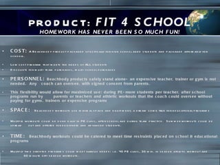 PRODUCT:  FIT 4 SCHOOL HOMEWORK HAS NEVER BEEN SO MUCH FUN! COST:   A Beachbody product packaged specifically for high school aged students and packaged affordably for schools. Low cost program that meets the needs of ALL students Discounts for multi-team purchases, multi-school purchases  PERSONNEL:  Beachbody products safely stand alone- an expensive teacher, trainer or gym is not needed.  Any  coach can oversee, with signed consent from parents. This flexibility would allow for maximized use: during PE-more students per teacher, after school programs run by  parents or teachers and athletic workouts that the coach could oversee without paying for gyms, trainers or expensive programs SPACE:  Beachbody workouts use minimal space and equipment, a dream come true for educational programs Multiple workouts could be done daily in PE class, after school and during team practice.  Summer workouts could be spread  out and offered for beginners and advanced students. TIME:  Beachbody workouts could be catered to meet time restraints placed on school & educational programs Multiply time oriented programs could meet various needs: i.e. 40 PE class, 30 min. in season athletic workout and  60 minute off-season workouts.  