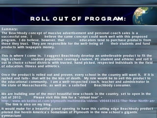 ROLL OUT OF PROGRAM: Summary:   The Beachbody concept of massive advertisement and personal coach sales is a successful one.  I  believe the same concept could work well with this proposed program.  I do believe, however, that  educators tend to purchase products from those they trust.  They are responsible for the well-being of  their students and fund products with taxpayers money.  This is where I come in.  I suggest Beachbody develop an unbelievable product to fit the high school  student population (average student, PE student and athlete) and roll it out in choice school districts with trusted, hand picked, respected individuals in the field of education, fitness and athletics.  Once the product is rolled out and proven, every school in the country will want it.  If it is rushed and fails- that will be the kiss of death.  My role would be to sell this product to the educational community.  I am a well-respected coach, teacher and administrator in the state of Massachusetts, as well as, a satisfied  Beachbody consumer.  We are building one of the most beautiful new schools in the country, set to open in the fall of 2012.  Please visit this link for a “virtual tour” -  http://www.wickedlocal.com/plymouth/multimedia/videos/x904833632/The-New-North-an-animated-tour-of-Plymouths-new-high-school/   The link is also on my blog.  It would make for a beautiful grand opening to have this cutting edge Beachbody product piloted live herein America’s hometown of Plymouth in the new school’s gigantic gymnasium! 