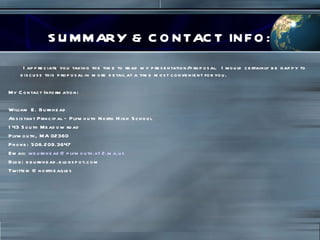 SUMMARY & CONTACT INFO: I appreciate you taking the time to read my presentation/proposal.  I would certainly be happy to discuss this proposal in more detail at a time most convenient for you.  My Contact Information: William E. Burkhead Assistant Principal – Plymouth North High School 143 South Meadow road Plymouth, MA 02360 Phone: 508.209.3647 Email:  [email_address] Blog: bburkhead.blogspot.com Twitter: @northeagles 