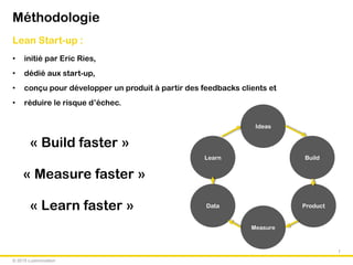 © 2015 Luxinnovation
Méthodologie
Lean Start-up :
• initié par Eric Ries,
• dédié aux start-up,
• conçu pour développer un produit à partir des feedbacks clients et
• réduire le risque d’échec.
3 grands précepts à respecter :
« Build faster »
« Measure faster »
« Learn faster »
7
Build
Ideas
Product
Measure
Learn
Data
 