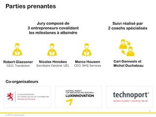 © 2015 Luxinnovation
Parties prenantes
9
Suivi réalisé par
2 coachs spécialisés
Jury composé de
3 entrepreneurs covalidant
les milestones à atteindre
Robert Glaesener
CEO, Trendiction
Nicolas Henckes
Secrétaire Général, UEL
Marco Houwen
CEO, BHS Services
Carl Danneels et
Michel Duchateau
Co-organisateurs
 