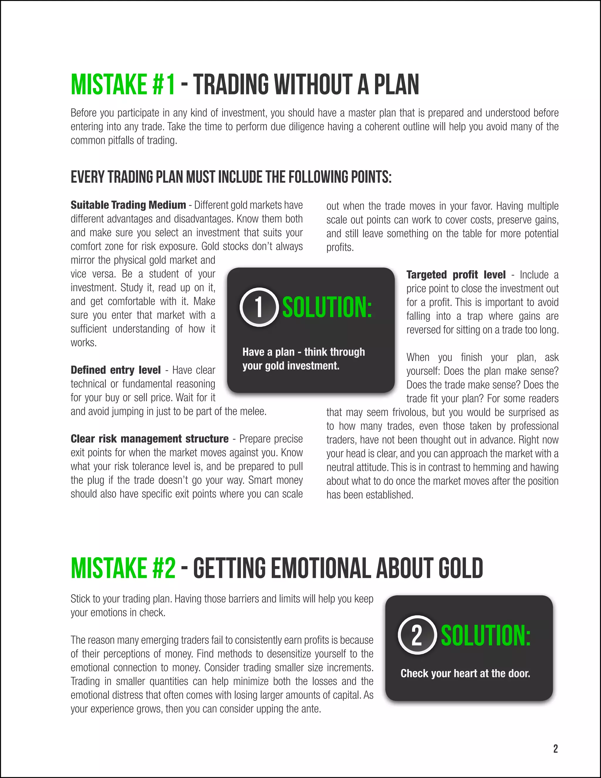 Mistake #1 - Trading without a plan
Before you participate in any kind of investment, you should have a master plan that is prepared and understood before
entering into any trade. Take the time to perform due diligence having a coherent outline will help you avoid many of the
common pitfalls of trading.


Every trading plan must include the following points:
Suitable Trading Medium - Different gold markets have        out when the trade moves in your favor. Having multiple
different advantages and disadvantages. Know them both       scale out points can work to cover costs, preserve gains,
and make sure you select an investment that suits your       and still leave something on the table for more potential
comfort zone for risk exposure. Gold stocks don’t always     profits.
mirror the physical gold market and
vice versa. Be a student of your                                                 Targeted profit level - Include a
investment. Study it, read up on it,                                             price point to close the investment out
and get comfortable with it. Make
sure you enter that market with a              1 Solution:                       for a profit. This is important to avoid
                                                                                 falling into a trap where gains are
sufficient understanding of how it                                               reversed for sitting on a trade too long.
works.
                                          Have a plan - think through            When you finish your plan, ask
Defined entry level - Have clear          your gold investment.                  yourself: Does the plan make sense?
technical or fundamental reasoning                                                      Does the trade make sense? Does the
for your buy or sell price. Wait for it                                                 trade fit your plan? For some readers
and avoid jumping in just to be part of the melee.                that may seem frivolous, but you would be surprised as
                                                                  to how many trades, even those taken by professional
Clear risk management structure - Prepare precise                 traders, have not been thought out in advance. Right now
exit points for when the market moves against you. Know           your head is clear, and you can approach the market with a
what your risk tolerance level is, and be prepared to pull        neutral attitude. This is in contrast to hemming and hawing
the plug if the trade doesn’t go your way. Smart money            about what to do once the market moves after the position
should also have specific exit points where you can scale         has been established.




Mistake #2 - Getting emotional about gold
Stick to your trading plan. Having those barriers and limits will help you keep
your emotions in check.

The reason many emerging traders fail to consistently earn profits is because
of their perceptions of money. Find methods to desensitize yourself to the
                                                                                       2 Solution:
emotional connection to money. Consider trading smaller size increments.
                                                                                    Check your heart at the door.
Trading in smaller quantities can help minimize both the losses and the
emotional distress that often comes with losing larger amounts of capital. As
your experience grows, then you can consider upping the ante.


                                                                                                                           2
 