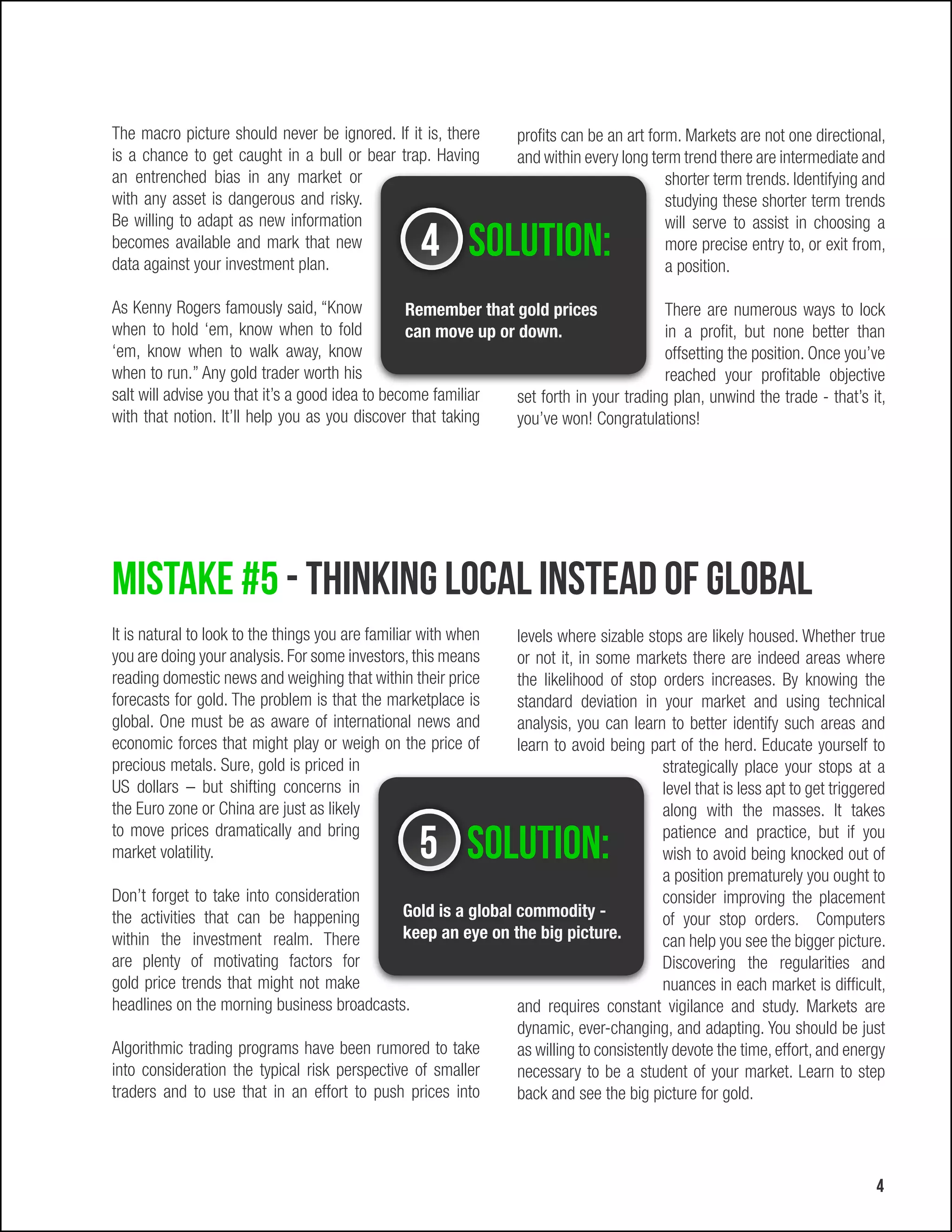 The macro picture should never be ignored. If it is, there        profits can be an art form. Markets are not one directional,
is a chance to get caught in a bull or bear trap. Having          and within every long term trend there are intermediate and
an entrenched bias in any market or                                                        shorter term trends. Identifying and
with any asset is dangerous and risky.                                                     studying these shorter term trends
Be willing to adapt as new information                                                     will serve to assist in choosing a
becomes available and mark that new
data against your investment plan.
                                                    4 Solution:                            more precise entry to, or exit from,
                                                                                           a position.

As Kenny Rogers famously said, “Know             Remember that gold prices               There are numerous ways to lock
when to hold ‘em, know when to fold              can move up or down.                    in a profit, but none better than
‘em, know when to walk away, know                                                        offsetting the position. Once you’ve
when to run.” Any gold trader worth his                                                  reached your profitable objective
salt will advise you that it’s a good idea to become familiar   set forth in your trading plan, unwind the trade - that’s it,
with that notion. It’ll help you as you discover that taking    you’ve won! Congratulations!




Mistake #5 - Thinking local instead of global
It is natural to look to the things you are familiar with when levels where sizable stops are likely housed. Whether true
you are doing your analysis. For some investors, this means    or not it, in some markets there are indeed areas where
reading domestic news and weighing that within their price     the likelihood of stop orders increases. By knowing the
forecasts for gold. The problem is that the marketplace is     standard deviation in your market and using technical
global. One must be as aware of international news and         analysis, you can learn to better identify such areas and
economic forces that might play or weigh on the price of       learn to avoid being part of the herd. Educate yourself to
precious metals. Sure, gold is priced in                                                strategically place your stops at a
US dollars – but shifting concerns in                                                   level that is less apt to get triggered
the Euro zone or China are just as likely                                               along with the masses. It takes
to move prices dramatically and bring
market volatility.                                 5 Solution:                          patience and practice, but if you
                                                                                        wish to avoid being knocked out of
                                                                                        a position prematurely you ought to
Don’t forget to take into consideration                                                 consider improving the placement
the activities that can be happening          Gold is a global commodity -              of your stop orders. Computers
within the investment realm. There            keep an eye on the big picture.           can help you see the bigger picture.
are plenty of motivating factors for                                                    Discovering the regularities and
gold price trends that might not make                                                   nuances in each market is difficult,
headlines on the morning business broadcasts.                  and requires constant vigilance and study. Markets are
                                                               dynamic, ever-changing, and adapting. You should be just
Algorithmic trading programs have been rumored to take         as willing to consistently devote the time, effort, and energy
into consideration the typical risk perspective of smaller     necessary to be a student of your market. Learn to step
traders and to use that in an effort to push prices into       back and see the big picture for gold.




                                                                                                                             4
 