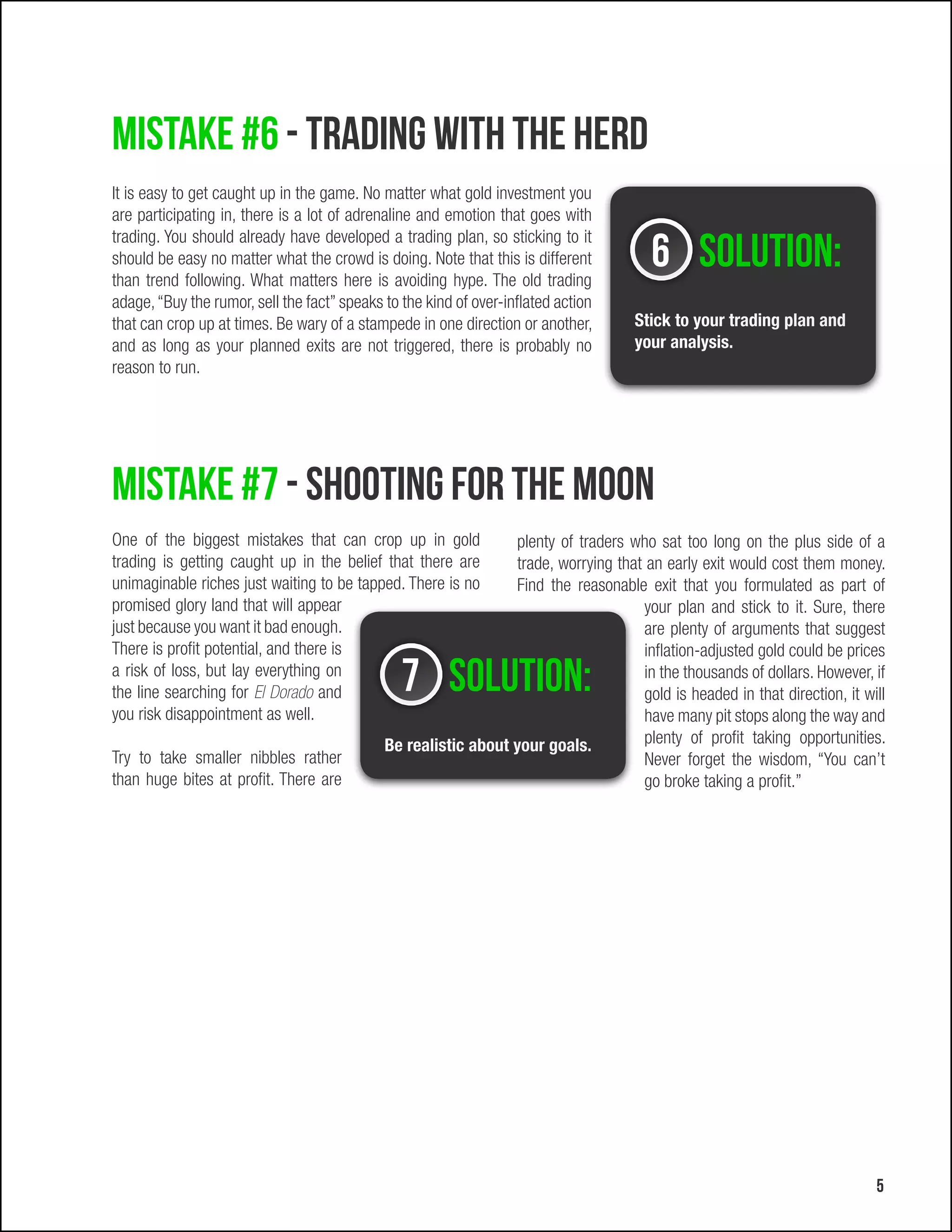 Mistake #6 - Trading with the herd
It is easy to get caught up in the game. No matter what gold investment you
are participating in, there is a lot of adrenaline and emotion that goes with

                                                                                        6 Solution:
trading. You should already have developed a trading plan, so sticking to it
should be easy no matter what the crowd is doing. Note that this is different
than trend following. What matters here is avoiding hype. The old trading
adage, “Buy the rumor, sell the fact” speaks to the kind of over-inflated action
that can crop up at times. Be wary of a stampede in one direction or another,        Stick to your trading plan and
and as long as your planned exits are not triggered, there is probably no            your analysis.
reason to run.




Mistake #7 - Shooting for the moon
One of the biggest mistakes that can crop up in gold            plenty of traders who sat too long on the plus side of a
trading is getting caught up in the belief that there are       trade, worrying that an early exit would cost them money.
unimaginable riches just waiting to be tapped. There is no      Find the reasonable exit that you formulated as part of
promised glory land that will appear                                                 your plan and stick to it. Sure, there
just because you want it bad enough.                                                 are plenty of arguments that suggest
There is profit potential, and there is                                              inflation-adjusted gold could be prices
a risk of loss, but lay everything on
the line searching for El Dorado and            7 Solution:                          in the thousands of dollars. However, if
                                                                                     gold is headed in that direction, it will
you risk disappointment as well.                                                     have many pit stops along the way and
                                             Be realistic about your goals.          plenty of profit taking opportunities.
Try to take smaller nibbles rather                                                   Never forget the wisdom, “You can’t
than huge bites at profit. There are                                                 go broke taking a profit.”




                                                                                                                            5
 