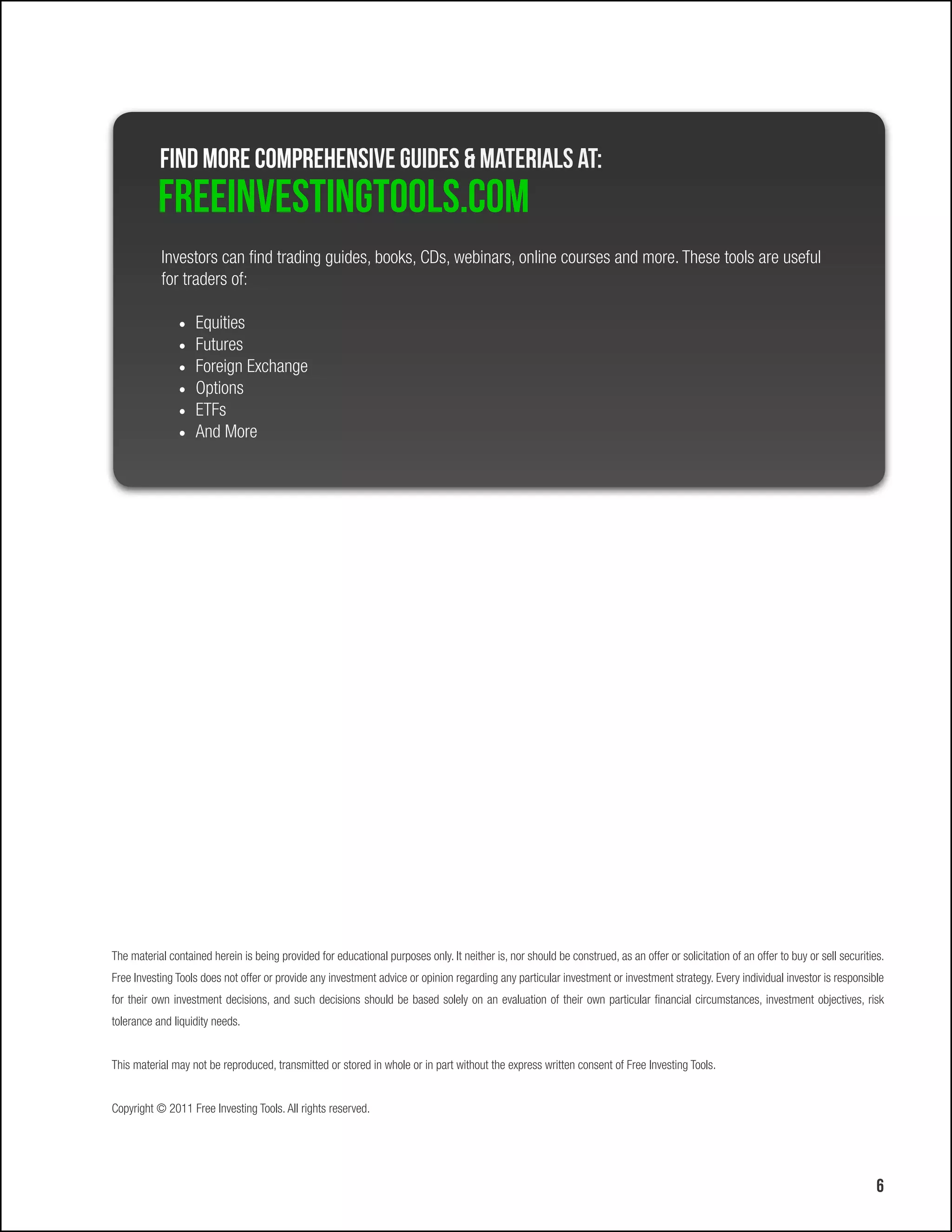 Find more comprehensive Guides & Materials at:
           FreeInvestingtools.com
           Investors can find trading guides, books, CDs, webinars, online courses and more. These tools are useful
           for traders of:

               •	 Equities
               •	 Futures
               •	 Foreign Exchange
               •	 Options
               •	 ETFs
               •	 And More




The material contained herein is being provided for educational purposes only. It neither is, nor should be construed, as an offer or solicitation of an offer to buy or sell securities.
Free Investing Tools does not offer or provide any investment advice or opinion regarding any particular investment or investment strategy. Every individual investor is responsible
for their own investment decisions, and such decisions should be based solely on an evaluation of their own particular financial circumstances, investment objectives, risk
tolerance and liquidity needs.


This material may not be reproduced, transmitted or stored in whole or in part without the express written consent of Free Investing Tools.


Copyright © 2011 Free Investing Tools. All rights reserved.




                                                                                                                                                                                       6
 