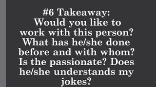 #6 Takeaway:
Would you like to
work with this person?
What has he/she done
before and with whom?
Is the passionate? Does
he/she understands my
jokes?
 