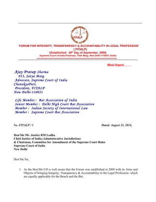 ‘FORUM FOR INTEGRITY, TRANSPARENCY & ACCOUNTABILITY IN LEGAL PROFESSION’
( FITALP)
(Established: 28th
Day of September, 2009)
Supreme Court of India Premises, Tilak Marg, New Delhi-110001 (India)
Most Urgent
Ajay Pratap Sharma
013, Satya Marg
Advocate, Supreme Court of India
ChanakyaPuri,
President, FITALP
New Delhi-110021
Life Member : Bar Association of India
Senior Member : Delhi High Court Bar Association
Member : Indian Society of International Law
Member : Supreme Court Bar Association
No. FITALP / 1 Dated: August 25, 2014,
Hon’ble Mr. Justice RM Lodha
Chief Justice of India (Administrative Jurisdiction)
& Chairman, Committee for Amendment of the Supreme Court Rules
Supreme Court of India
New Delhi
Hon’ble Sir,
1. As the Hon’ble CJI is well aware that the Forum was established in 2009 with its Aims and
Objects of bringing Integrity, Transparency & Accountability in the Legal Profession- which
are equally applicable for the Bench and the Bar.
FITALPFITALP
 