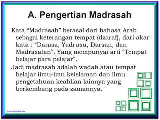 Kata “Madrasah” berasal dari bahasa Arab
 sebagai keterangan tempat (dzaraf), dari akar
 kata : “Darasa, Yadrusu, Darsan, dan
 Madrasatan”. Yang mempunyai arti “Tempat
 belajar para pelajar”.
Jadi madrasah adalah wadah atau tempat
 belajar ilmu-imu keislaman dan ilmu
 pengetahuan keahlian lainnya yang
 berkembang pada zamannya.
 