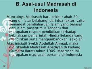 Munculnya Madrasah baru sekitar abab 20,
 yang di latar belakangi dari dua faktor, yaitu
 semangat pembaharuan Islam yang berasal
 dari islam pusat(timur Tengah) dan
 merupakan respon pendidikan terhadap
 kebijakaan pemerintah Hindia Belanda yang
 mendirikan serta mengembangkan sekolah.
Atas inisiatif Syekh Abdullah Ahmad, maka
 didirikanlah Madrasah Abadiyah di Padang
 (Sumatra Barat) tahun 1909. Madrasah ini
 merupakan madrasah pertama di Indonesia
 