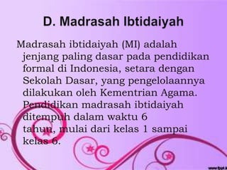 Madrasah ibtidaiyah (MI) adalah
 jenjang paling dasar pada pendidikan
 formal di Indonesia, setara dengan
 Sekolah Dasar, yang pengelolaannya
 dilakukan oleh Kementrian Agama.
 Pendidikan madrasah ibtidaiyah
 ditempuh dalam waktu 6
 tahun, mulai dari kelas 1 sampai
 kelas 6.
 