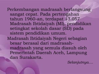 Perkembangan madrasah berlangsung
 sangat cepat. Pada pertengahan
 tahun 1960-an, terdapat 13.057
 Madrasah Ibtidaiyah (MI), pendidikan
 setingkat sekolah dasar (SD) pada
 sistem pendidikan umum.
Madrasah lbtidaiyah Negeri sebagian
 besar berasal dari madrasah-
 madrasah yang semula diasuh oleh
 Pemerintah Daerah Aceh, Lampung
 dan Surakarta.
                          Selanjutnya....
 