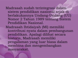 Madrasah sudah terintegrasi dalam
 sistem pendidikan nasional sejak di
 berlakukannya Undang-Undang (UU)
 Nomor 2 Tahun 1989 tentang Sistem
 Pendidikan Nasional.
Madrasah Ibtidaiyah (MI) memiliki
 kontribusi nyata dalam pembangunan
 pendidikan. Apalagi dilihat secara
 historis, Madrasah memiliki
 pengalaman yang luar biasa dalam
 membina dan mengembangkan
 masyarakat.
 