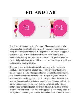 FIT AND FAB
Health is an important matter of concern. Many people and mostly
women neglect their health and are most vulnerable weight gain and
many problems associated with it. People now a day are so strapped to
work that it gets difficult to balance between work and life. It is
important to develop a fit physique not only to look good at work but
also to feel good about yourself. Hence, here we have blogs to guide you
on the road to healthy lifestyle.
Blogging is a new platform to spread awareness to the maximum
number of people in short span of time. There are many health and
fitness blogger in India which provides you with the best remedies to
cure and maintain health-related issues. But you might be confused
where to find these bloggers and get your regular dose of fitness. No
worries, Common celebrity is there to guide you. Common celebrity is
run by Manu Arora a media consultant by profession and a Fitness
writer, video blogger, speaker, motivator passion. He aims to provide
lifestyle solutions to all those who are supposed to spend long hours of
the day in front of computer screens, drive kilometers in order to reach
 