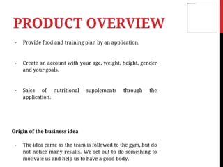 - Provide food and training plan by an application.
- Create an account with your age, weight, height, gender
and your goals.
- Sales of nutritional supplements through the
application.
Origin of the business idea
- The idea came as the team is followed to the gym, but do
not notice many results. We set out to do something to
motivate us and help us to have a good body.
PRODUCT OVERVIEW
 