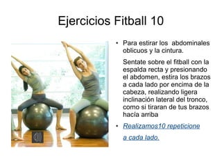 Ejercicios Fitball 10
           ●   Para estirar los abdominales
               oblicuos y la cintura.
               Sentate sobre el fitball con la
               espalda recta y presionando
               el abdomen, estira los brazos
               a cada lado por encima de la
               cabeza, realizando ligera
               inclinación lateral del tronco,
               como si tiraran de tus brazos
               hacía arriba
           ●   Realizamos10 repeticione
               a cada lado.
 
