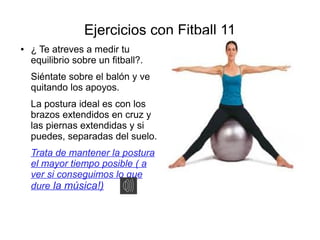 Ejercicios con Fitball 11
●   ¿ Te atreves a medir tu
    equilibrio sobre un fitball?.
    Siéntate sobre el balón y ve
    quitando los apoyos.
    La postura ideal es con los
    brazos extendidos en cruz y
    las piernas extendidas y si
    puedes, separadas del suelo.
    Trata de mantener la postura
    el mayor tiempo posible ( a
    ver si conseguimos lo que
    dure la música!)
 