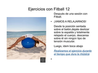Ejercicios con Fitball 12
                 Después de una sesión con
                 Fitball.
             ●   ¡VAMOS A RELAJARNOS!
                 Desde la posición sentada
                 sobre el balón,dejate deslizar
                 sobre la espalda y totalmente
                 relajado el cuerpo, descansa
                 sobre él sin ningún tipo de
                 tensión muscular.
                 Luego, idem boca abajo
                 Realizamos el ejercicio durante
                 el tiempo que dura la música
             ●
 