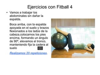 Ejercicios con Fitball 4
●   Vamos a trabajar los
    abdominales sin dañar la
    espalda.
    Boca arriba, con la espalda
    apoyada en el suelo y brazos
    flexionados a los lados de la
    cabeza,colocamos los pies
    encima, formando un ángulo
    de 90º, elevamos el tronco,
    manteniendo fija la cadera al
    suelo
    Realizamos 20 repeticiones.
 