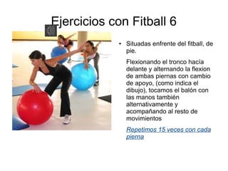 Ejercicios con Fitball 6
            ●   Situadas enfrente del fitball, de
                pie.
                Flexionando el tronco hacía
                delante y alternando la flexion
                de ambas piernas con cambio
                de apoyo, (como indica el
                dibujo), tocamos el balón con
                las manos también
                alternativamente y
                acompañando al resto de
                movimientos
                Repetimos 15 veces con cada
                pierna
 