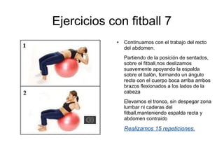 Ejercicios con fitball 7
            ●   Continuamos con el trabajo del recto
                del abdomen.
                Partiendo de la posición de sentados,
                sobre el fitball,nos deslizamos
                suavemente apoyando la espalda
                sobre el balón, formando un ángulo
                recto con el cuerpo boca arriba ambos
                brazos flexionados a los lados de la
                cabeza
                Elevamos el tronco, sin despegar zona
                lumbar ni caderas del
                fitball,manteniendo espalda recta y
                abdomen contraido

                Realizamos 15 repeticiones.
 
