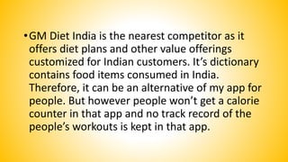•GM Diet India is the nearest competitor as it
offers diet plans and other value offerings
customized for Indian customers. It’s dictionary
contains food items consumed in India.
Therefore, it can be an alternative of my app for
people. But however people won’t get a calorie
counter in that app and no track record of the
people’s workouts is kept in that app.
 