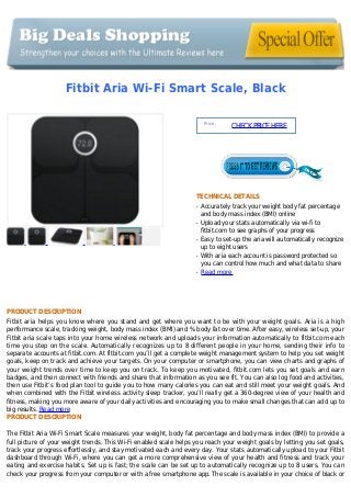 Fitbit Aria Wi-Fi Smart Scale, Black
Price :
CHECKPRICEHERE
TECHNICAL DETAILS
Accurately track your weight body fat percentageq
and body mass index (BMI) online
Upload your stats automatically via wi-fi toq
fitbit.com to see graphs of your progress
Easy to set-up the aria will automatically recognizeq
up to eight users
With aria each account is password protected soq
you can control how much and what data to share
Read moreq
PRODUCT DESCRIPTION
Fitbit aria helps you know where you stand and get where you want to be with your weight goals. Aria is a high
performance scale, tracking weight, body mass index (BMI) and % body fat over time. After easy, wireless set-up, your
Fitbit aria scale taps into your home wireless network and uploads your information automatically to fitbit.com each
time you step on the scale. Automatically recognizes up to 8 different people in your home, sending their info to
separate accounts at fitbit.com. At fitbit.com you’ll get a complete weight management system to help you set weight
goals, keep on track and achieve your targets. On your computer or smartphone, you can view charts and graphs of
your weight trends over time to keep you on track. To keep you motivated, fitbit.com lets you set goals and earn
badges, and then connect with friends and share that information as you see fit. You can also log food and activities,
then use Fitbit’s food plan tool to guide you to how many calories you can eat and still meet your weight goals. And
when combined with the Fitbit wireless activity sleep tracker, you’ll really get a 360-degree view of your health and
fitness, making you more aware of your daily activities and encouraging you to make small changes that can add up to
big results. Read more
PRODUCT DESCRIPTION
The Fitbit Aria Wi-Fi Smart Scale measures your weight, body fat percentage and body mass index (BMI) to provide a
full picture of your weight trends. This Wi-Fi enabled scale helps you reach your weight goals by letting you set goals,
track your progress effortlessly, and stay motivated each and every day. Your stats automatically upload to your Fitbit
dashboard through Wi-Fi, where you can get a more comprehensive view of your health and fitness and track your
eating and exercise habits. Set up is fast; the scale can be set up to automatically recognize up to 8 users. You can
check your progress from your computer or with a free smartphone app. The scale is available in your choice of black or
 