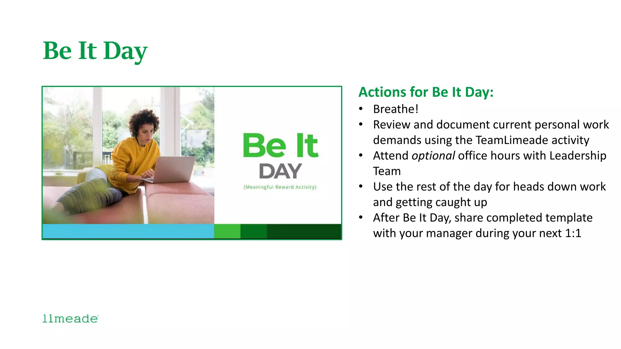 Be It Day
Actions for Be It Day:
• Breathe!
• Review and document current personal work
demands using the TeamLimeade activity
• Attend optional office hours with Leadership
Team
• Use the rest of the day for heads down work
and getting caught up
• After Be It Day, share completed template
with your manager during your next 1:1
 