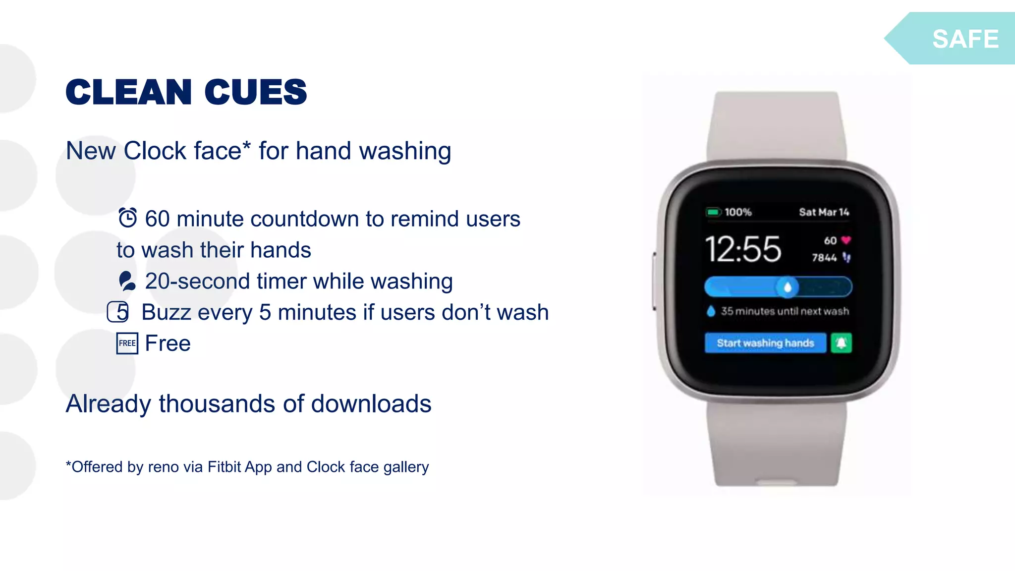 CLEAN CUES
New Clock face* for hand washing
⏰ 60 minute countdown to remind users
to wash their hands
💦 20-second timer while washing
5️⃣ Buzz every 5 minutes if users don’t wash
🆓 Free
Already thousands of downloads
*Offered by reno via Fitbit App and Clock face gallery
SAFE
 