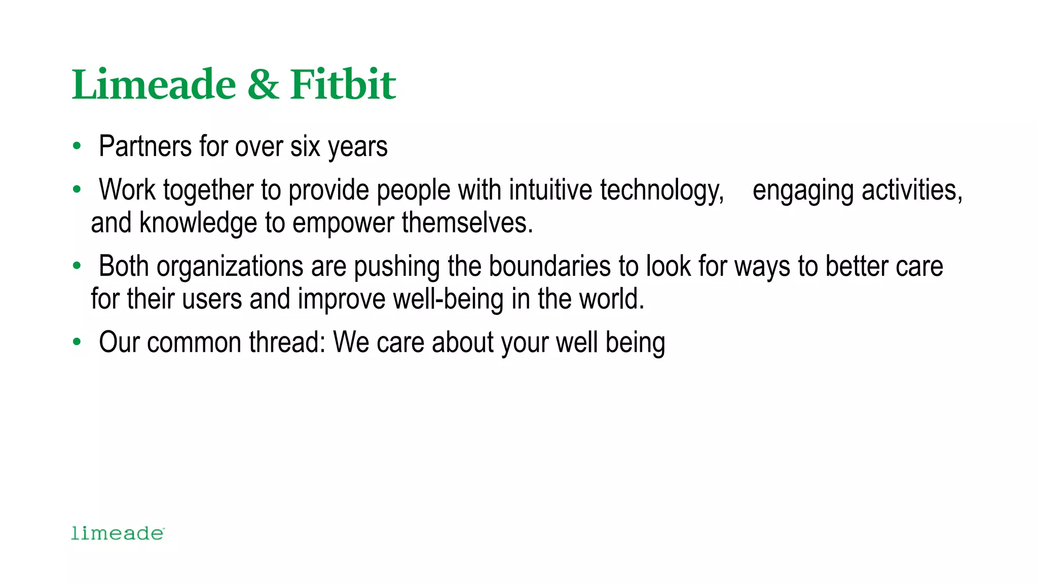 Limeade & Fitbit
• Partners for over six years
• Work together to provide people with intuitive technology, engaging activities,
and knowledge to empower themselves.
• Both organizations are pushing the boundaries to look for ways to better care
for their users and improve well-being in the world.
• Our common thread: We care about your well being
 