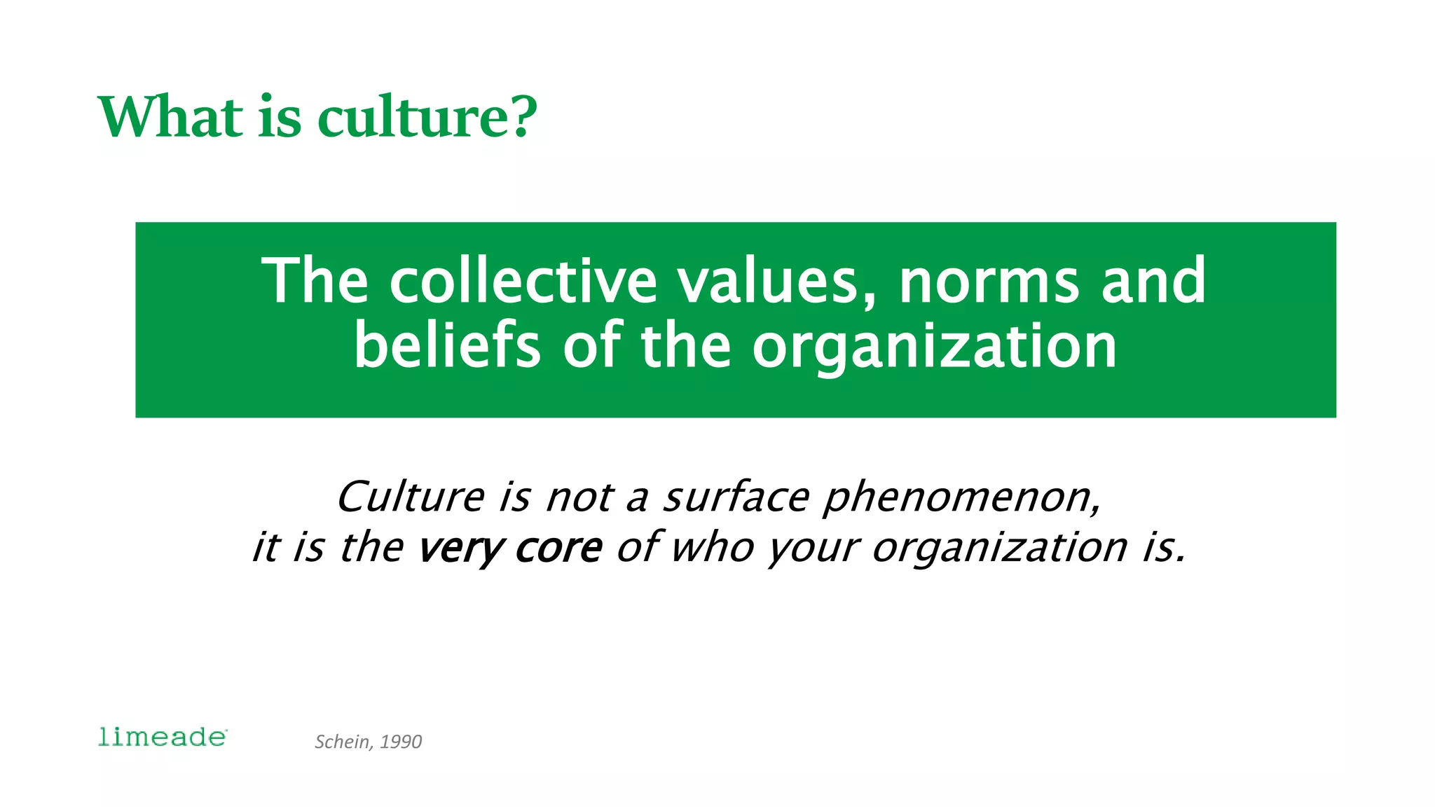 What is culture?
The collective values, norms and
beliefs of the organization
Schein, 1990
Culture is not a surface phenomenon,
it is the very core of who your organization is.
 