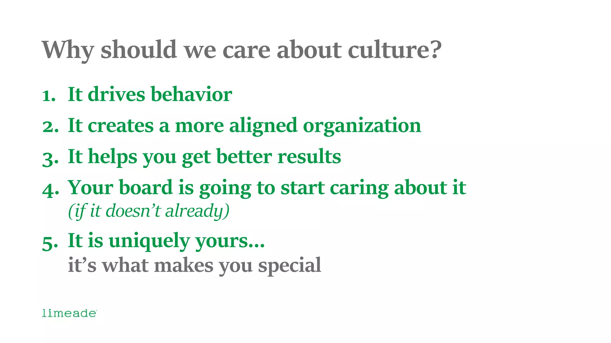 Why should we care about culture?
1. It drives behavior
2. It creates a more aligned organization
3. It helps you get better results
4. Your board is going to start caring about it
(if it doesn’t already)
5. It is uniquely yours…
it’s what makes you special
 