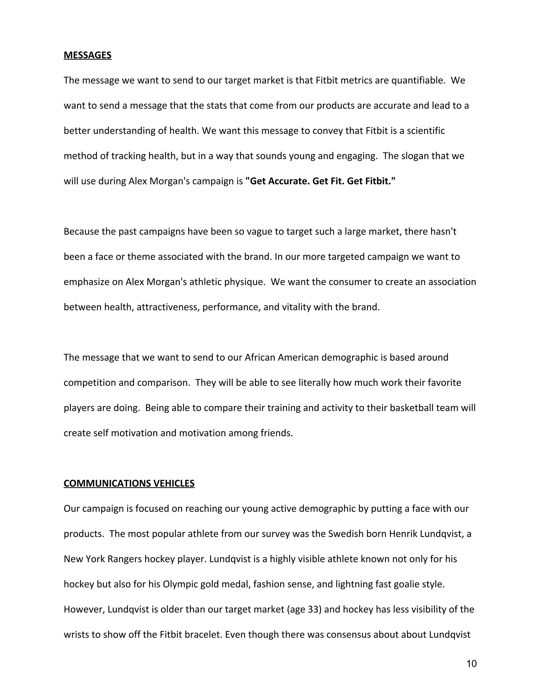 MESSAGES
The message we want to send to our target market is that Fitbit metrics are quantifiable. We
want to send a message that the stats that come from our products are accurate and lead to a
better understanding of health. We want this message to convey that Fitbit is a scientific
method of tracking health, but in a way that sounds young and engaging. The slogan that we
will use during Alex Morgan's campaign is ​"Get Accurate. Get Fit. Get Fitbit."
Because the past campaigns have been so vague to target such a large market, there hasn't
been a face or theme associated with the brand. In our more targeted campaign we want to
emphasize on Alex Morgan's athletic physique. We want the consumer to create an association
between health, attractiveness, performance, and vitality with the brand.
The message that we want to send to our African American demographic is based around
competition and comparison. They will be able to see literally how much work their favorite
players are doing. Being able to compare their training and activity to their basketball team will
create self motivation and motivation among friends.
COMMUNICATIONS VEHICLES
Our campaign is focused on reaching our young active demographic by putting a face with our
products. The most popular athlete from our survey was the Swedish born Henrik Lundqvist, a
New York Rangers hockey player. Lundqvist is a highly visible athlete known not only for his
hockey but also for his Olympic gold medal, fashion sense, and lightning fast goalie style.
However, Lundqvist is older than our target market (age 33) and hockey has less visibility of the
wrists to show off the Fitbit bracelet. Even though there was consensus about about Lundqvist
10 
 
