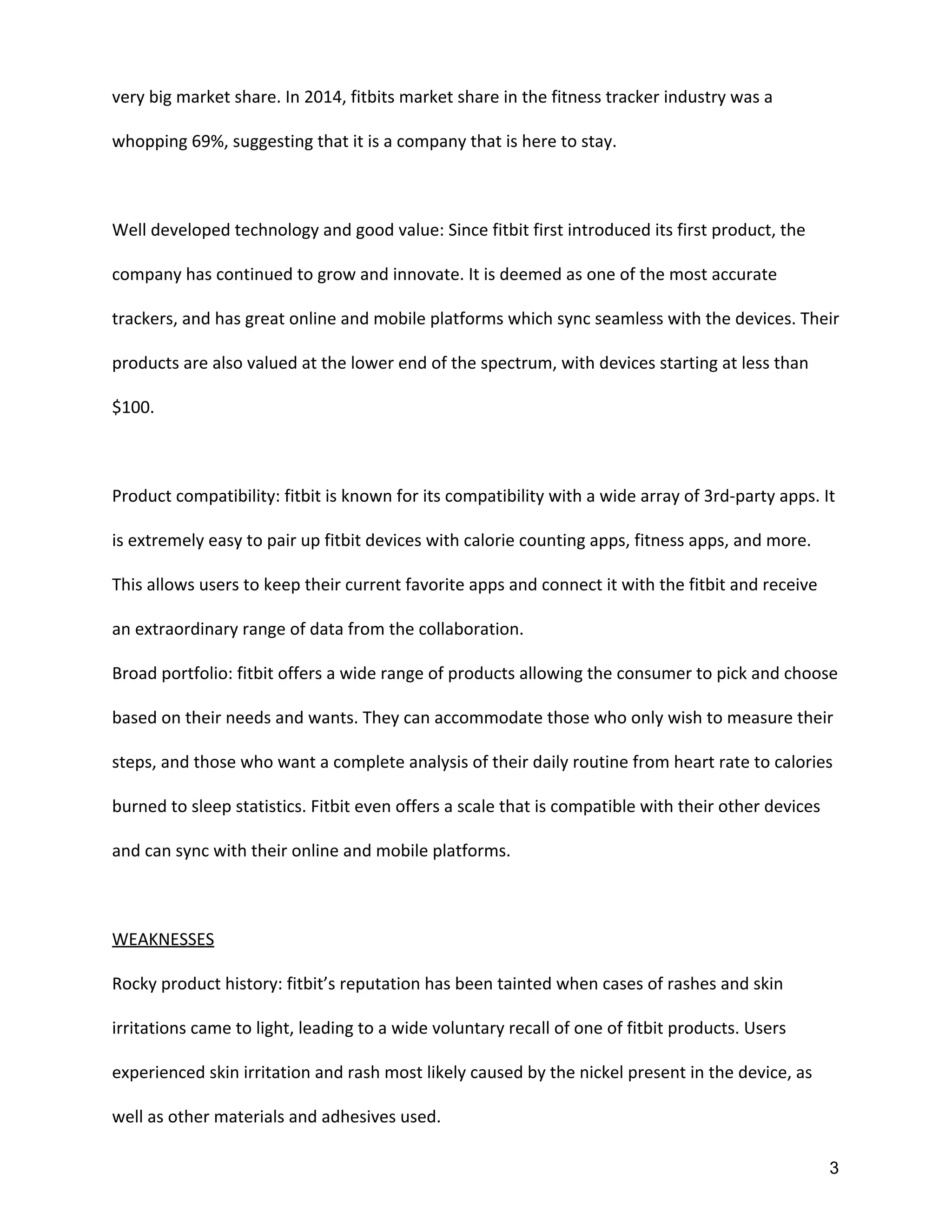 very big market share. In 2014, fitbits market share in the fitness tracker industry was a
whopping 69%, suggesting that it is a company that is here to stay.
Well developed technology and good value: Since fitbit first introduced its first product, the
company has continued to grow and innovate. It is deemed as one of the most accurate
trackers, and has great online and mobile platforms which sync seamless with the devices. Their
products are also valued at the lower end of the spectrum, with devices starting at less than
$100.
Product compatibility: fitbit is known for its compatibility with a wide array of 3rd-party apps. It
is extremely easy to pair up fitbit devices with calorie counting apps, fitness apps, and more.
This allows users to keep their current favorite apps and connect it with the fitbit and receive
an extraordinary range of data from the collaboration.
Broad portfolio: fitbit offers a wide range of products allowing the consumer to pick and choose
based on their needs and wants. They can accommodate those who only wish to measure their
steps, and those who want a complete analysis of their daily routine from heart rate to calories
burned to sleep statistics. Fitbit even offers a scale that is compatible with their other devices
and can sync with their online and mobile platforms.
WEAKNESSES
Rocky product history: fitbit’s reputation has been tainted when cases of rashes and skin
irritations came to light, leading to a wide voluntary recall of one of fitbit products. Users
experienced skin irritation and rash most likely caused by the nickel present in the device, as
well as other materials and adhesives used.
3 
 