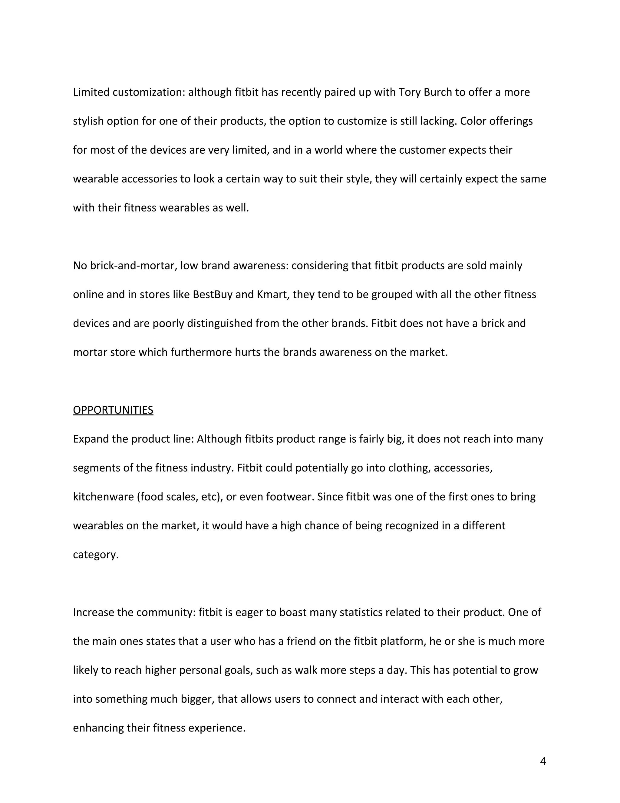 Limited customization: although fitbit has recently paired up with Tory Burch to offer a more
stylish option for one of their products, the option to customize is still lacking. Color offerings
for most of the devices are very limited, and in a world where the customer expects their
wearable accessories to look a certain way to suit their style, they will certainly expect the same
with their fitness wearables as well.
No brick-and-mortar, low brand awareness: considering that fitbit products are sold mainly
online and in stores like BestBuy and Kmart, they tend to be grouped with all the other fitness
devices and are poorly distinguished from the other brands. Fitbit does not have a brick and
mortar store which furthermore hurts the brands awareness on the market.
OPPORTUNITIES
Expand the product line: Although fitbits product range is fairly big, it does not reach into many
segments of the fitness industry. Fitbit could potentially go into clothing, accessories,
kitchenware (food scales, etc), or even footwear. Since fitbit was one of the first ones to bring
wearables on the market, it would have a high chance of being recognized in a different
category.
Increase the community: fitbit is eager to boast many statistics related to their product. One of
the main ones states that a user who has a friend on the fitbit platform, he or she is much more
likely to reach higher personal goals, such as walk more steps a day. This has potential to grow
into something much bigger, that allows users to connect and interact with each other,
enhancing their fitness experience.
4 
 